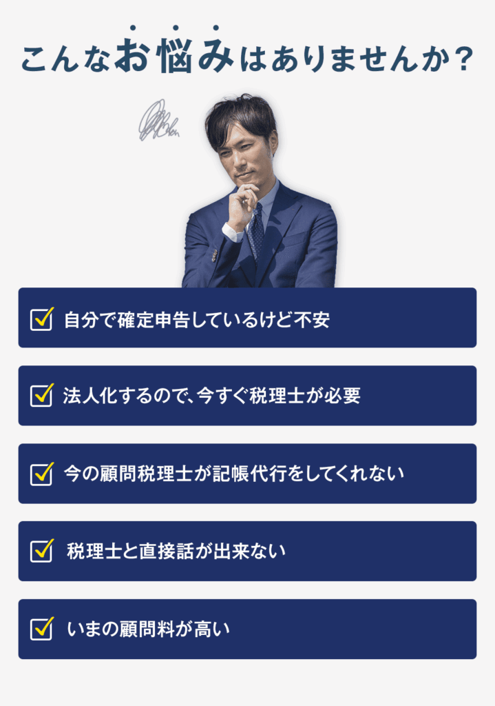 こんなお悩みありませんか？　　　　　　　　　　　　　　　　　　　　　　　　　　　　　 ・自分で確定申告しているけど不安　　　　　　　　　　　　　　　　　　　　　　　　　　　 ・法人化するので、今すぐ税理士が必要 ・今の顧問税理士が記帳代行をしてくれない　　　　　　　 ・税理士と直接話が出来ない　　　　　　　　　　　　　　　　　　　　　　　　　　　　　　　　　　　　　　　　　　　　　　　　　　　　　　　 ・いまの顧問料が高い