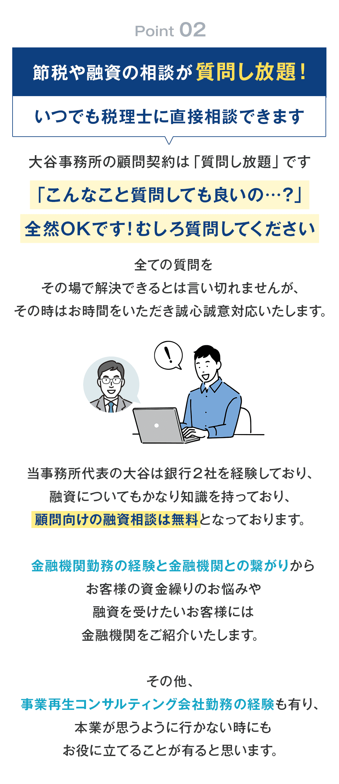 ②節税や融資の相談が質問し放題！いつでも税理士に直接相談できます。 大谷事務所の顧問契約は「質問し放題」です。 「こんなこと質問しても良いの…？」全然OKです。むしろ質問してください。 全ての質問をその場で解決できるとは言い切れませんが、その時はお時間をいただき誠心誠意対応いたします。 当事務所代表の大谷は銀行２社を経験しており、融資についてもかなり知識を持っており、顧問向けの融資相談は無料となっております。 その他、金融機関勤務の経験と金融機関との繋がりからお客様の資金繰りのお悩みや融資を受けたいお客様には金融機関をご紹介いたします。 その他、事業再生コンサルティング会社勤務の経験も有り、本業が思うように行かない時にもお役に立てることが有ると思います。