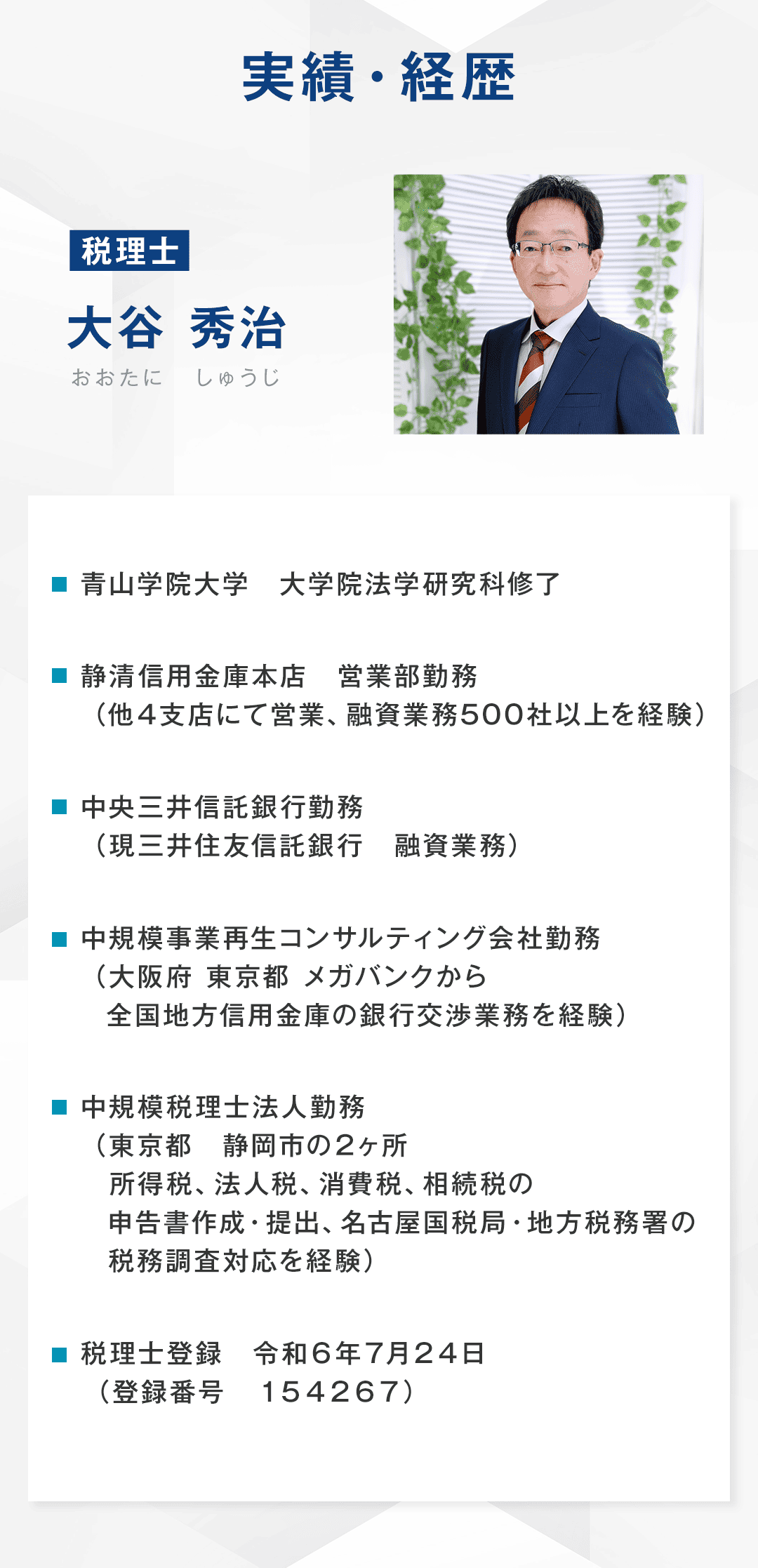 【実勢・経歴】 青山学院大学　大学院法学研究科修了 静清信用金庫本店営業部勤務（他４支店にて営業、融資業務500社以上を経験） 中央三井信託銀行勤務（現三井住友信託銀行　融資業務） 中規模事業再生コンサルティング会社勤務（大阪府　東京都　メガバンクから全国地方信用金庫の銀行交渉業務を経験） 中規模税理士法人勤務（東京都　静岡市の２ヶ所　所得税、法人税、消費税、相続税の申告書作成・提出、名古屋国税局・地方税務署の税務調査対応を経験） 税理士登録　令和６年７月２４日 （登録番号　１５４２６７）