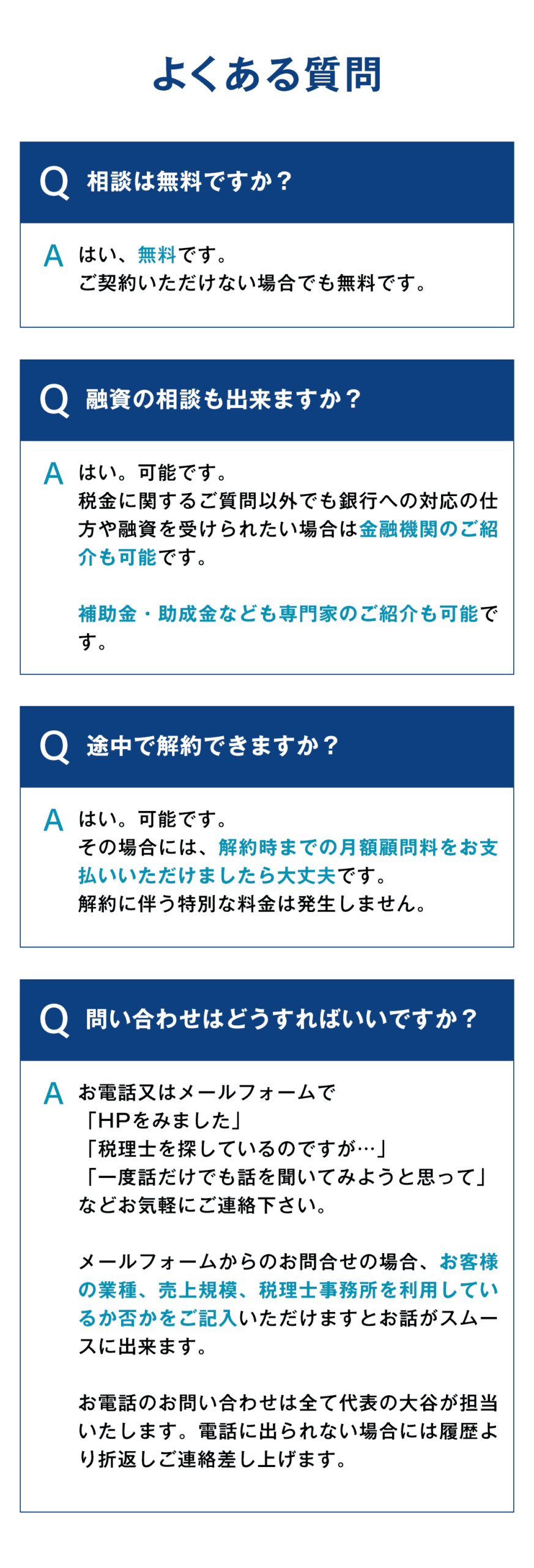 【よくある質問FAQ】 Q：相談は無料ですか？ A：はい、無料です。ご契約いただけない場合でも無料です。　　　　　　　　　　　　　　　　　　　　　　　　　　　　　　　　　　　　　　　　　　　　　　　 Q：融資の相談も出来ますか？　　　　　　　　　　　　　　　　　　　　　 A：はい。可能です。税金に関するご質問以外でも銀行への対応の仕方や融資を受けられたい場合は金融機関のご紹介も可能です。補助金・助成金なども専門家のご紹介も可能です。 　　　　　　　　　　　　　　　　　　　 Q：途中で解約できますか？ A：はい。可能です。その場合には、解約時までの月額顧問料をお支払いいただけましたら大丈夫です。解約に伴う特別な料金は発生しません。 Q：問い合わせはどうすればいいですか？　　　　　　　　　　　　　　　　　　　　　　　　　 A：お電話又はメールフォームで【HPをみました・・・】【税理士を探しているのですが・・・】【一度話だけでも話を聞いてみようと思って・・・】などお気軽にご連絡下さい。メールフォームからのお問合せの場合、お客様の業種、売上規模、税理士事務所を利用しているか否かをご記入いただけますとお話がスムースに出来ます。お電話のお問い合わせは全て代表の大谷が担当いたします。電話に出られない場合には履歴より折返しご連絡差し上げます。